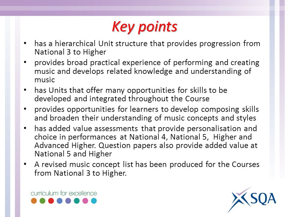 has a hierarchical Unit structure that provides progression from National 3 to Higher provides broad practical experience of performing and creating music and develops related knowledge and understanding of music has Units that offer many opportunities for skills to be developed and integrated throughout the Course provides opportunities for learners to develop composing skills and broaden their understanding of music concepts and styles has added value assessments that provide personalisation and choice in performances at National 4, National 5, Higher and Advanced Higher.