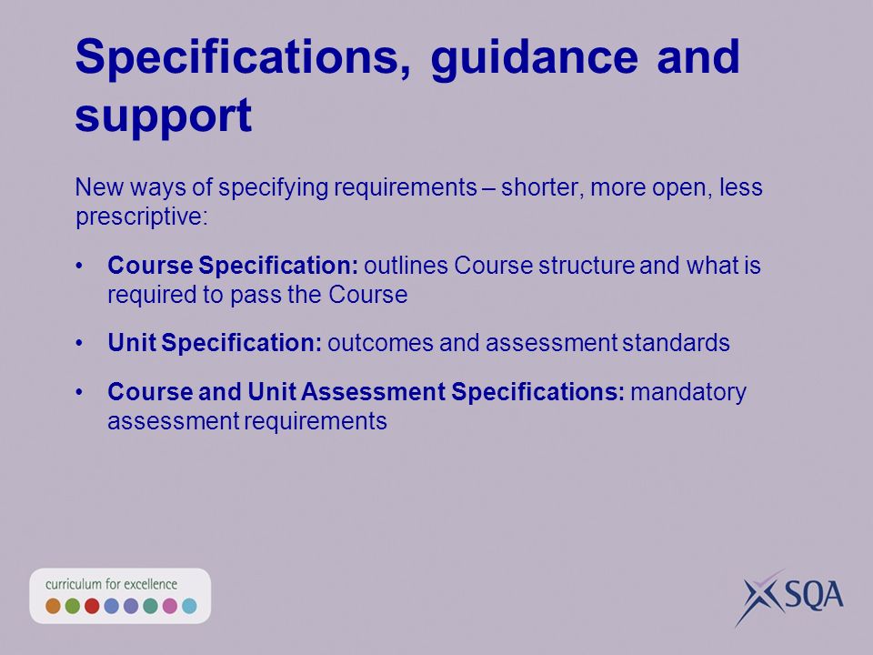 Specifications, guidance and support New ways of specifying requirements – shorter, more open, less prescriptive: Course Specification: outlines Course structure and what is required to pass the Course Unit Specification: outcomes and assessment standards Course and Unit Assessment Specifications: mandatory assessment requirements