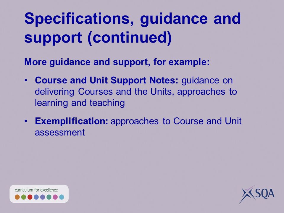Specifications, guidance and support (continued) More guidance and support, for example: Course and Unit Support Notes: guidance on delivering Courses and the Units, approaches to learning and teaching Exemplification: approaches to Course and Unit assessment