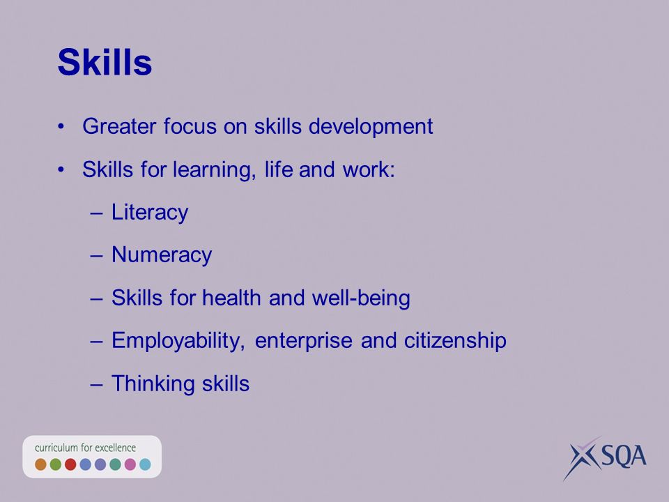 Skills Greater focus on skills development Skills for learning, life and work: –Literacy –Numeracy –Skills for health and well-being –Employability, enterprise and citizenship –Thinking skills