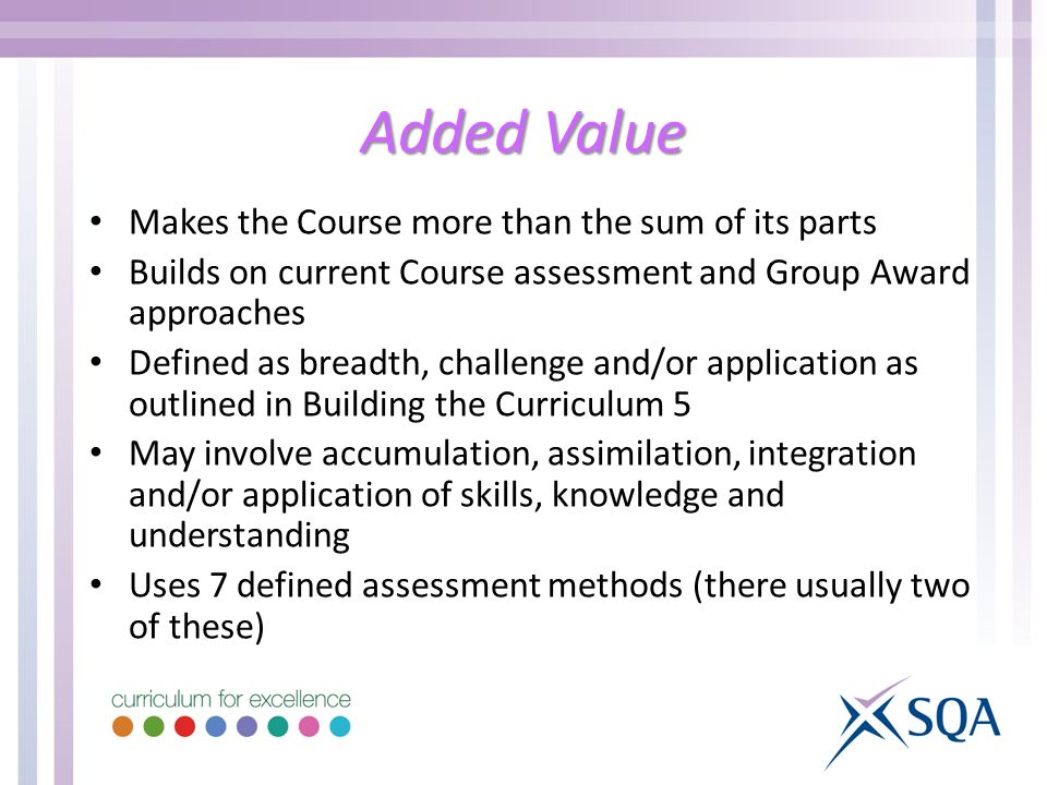 Added Value Makes the Course more than the sum of its parts Builds on current Course assessment and Group Award approaches Defined as breadth, challenge and/or application as outlined in Building the Curriculum 5 May involve accumulation, assimilation, integration and/or application of skills, knowledge and understanding Uses 7 defined assessment methods (there usually two of these)