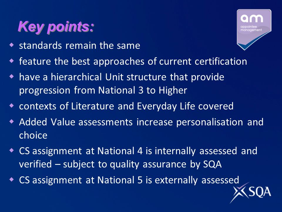 Key points: standards remain the same feature the best approaches of current certification have a hierarchical Unit structure that provide progression from National 3 to Higher contexts of Literature and Everyday Life covered Added Value assessments increase personalisation and choice CS assignment at National 4 is internally assessed and verified – subject to quality assurance by SQA CS assignment at National 5 is externally assessed