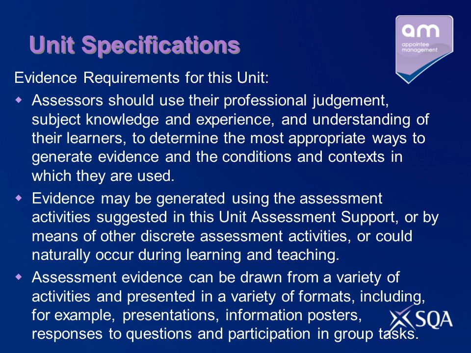Unit Specifications Evidence Requirements for this Unit: Assessors should use their professional judgement, subject knowledge and experience, and understanding of their learners, to determine the most appropriate ways to generate evidence and the conditions and contexts in which they are used.