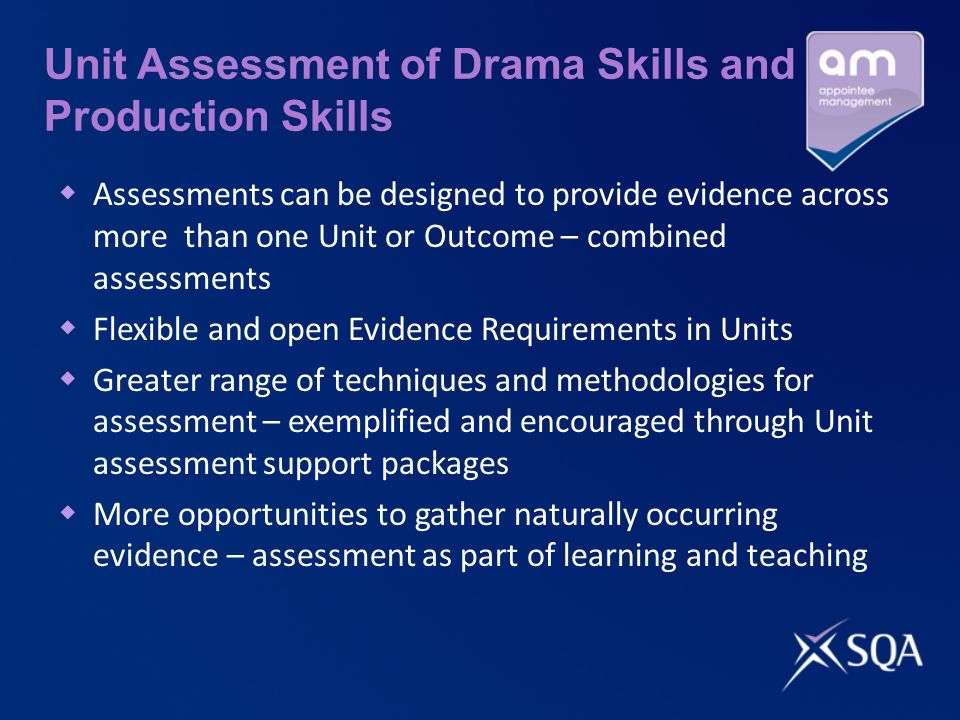 Unit Assessment of Drama Skills and Production Skills Assessments can be designed to provide evidence across more than one Unit or Outcome – combined assessments Flexible and open Evidence Requirements in Units Greater range of techniques and methodologies for assessment – exemplified and encouraged through Unit assessment support packages More opportunities to gather naturally occurring evidence – assessment as part of learning and teaching