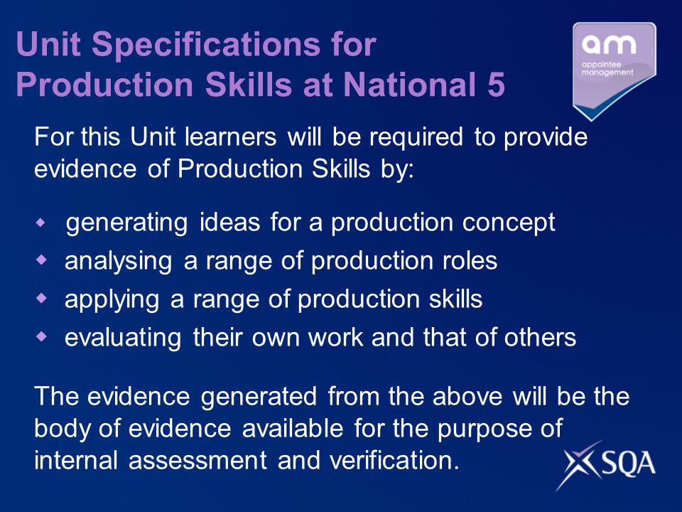 Unit Specifications for Production Skills at National 5 For this Unit learners will be required to provide evidence of Production Skills by: generating ideas for a production concept analysing a range of production roles applying a range of production skills evaluating their own work and that of others The evidence generated from the above will be the body of evidence available for the purpose of internal assessment and verification.