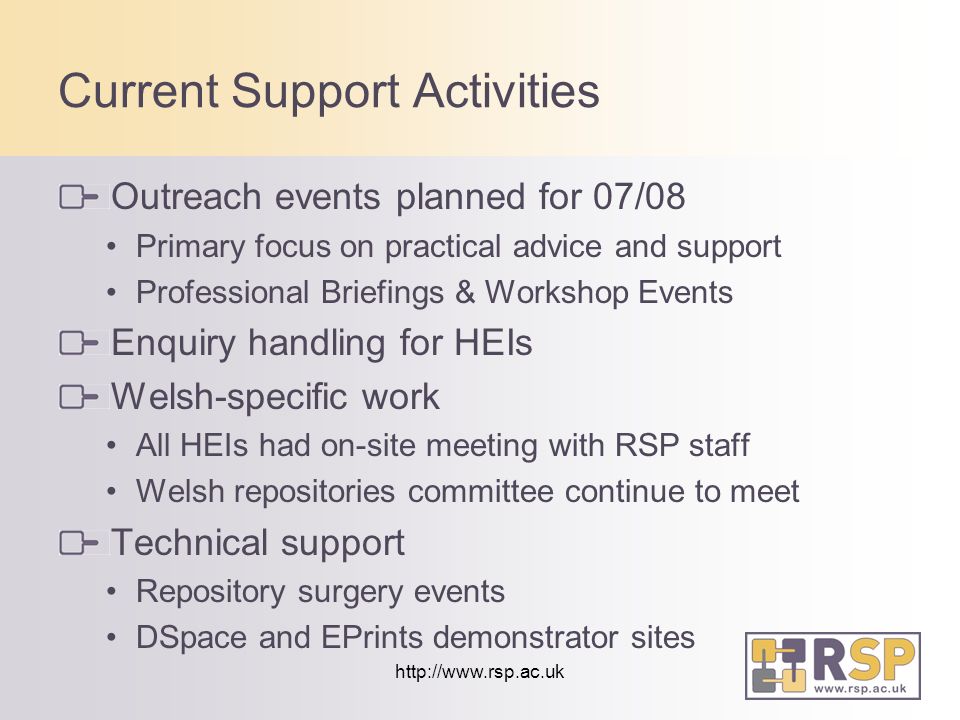 Current Support Activities Outreach events planned for 07/08 Primary focus on practical advice and support Professional Briefings & Workshop Events Enquiry handling for HEIs Welsh-specific work All HEIs had on-site meeting with RSP staff Welsh repositories committee continue to meet Technical support Repository surgery events DSpace and EPrints demonstrator sites