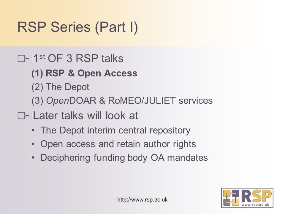 RSP Series (Part I) 1 st OF 3 RSP talks (1) RSP & Open Access (2) The Depot (3) OpenDOAR & RoMEO/JULIET services Later talks will look at The Depot interim central repository Open access and retain author rights Deciphering funding body OA mandates