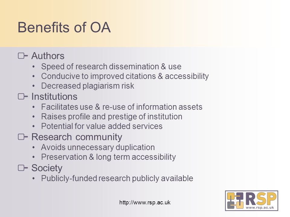 Benefits of OA Authors Speed of research dissemination & use Conducive to improved citations & accessibility Decreased plagiarism risk Institutions Facilitates use & re-use of information assets Raises profile and prestige of institution Potential for value added services Research community Avoids unnecessary duplication Preservation & long term accessibility Society Publicly-funded research publicly available