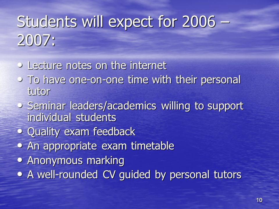 10 Lecture notes on the internet Lecture notes on the internet To have one-on-one time with their personal tutor To have one-on-one time with their personal tutor Seminar leaders/academics willing to support individual students Seminar leaders/academics willing to support individual students Quality exam feedback Quality exam feedback An appropriate exam timetable An appropriate exam timetable Anonymous marking Anonymous marking A well-rounded CV guided by personal tutors A well-rounded CV guided by personal tutors Students will expect for 2006 – 2007: