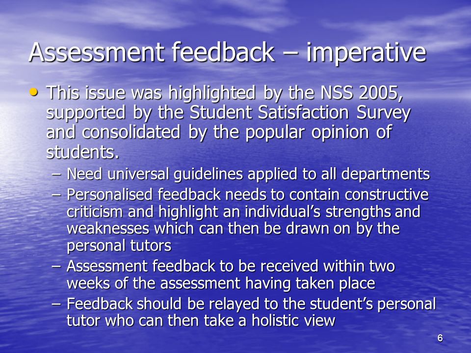 6 Assessment feedback – imperative This issue was highlighted by the NSS 2005, supported by the Student Satisfaction Survey and consolidated by the popular opinion of students.