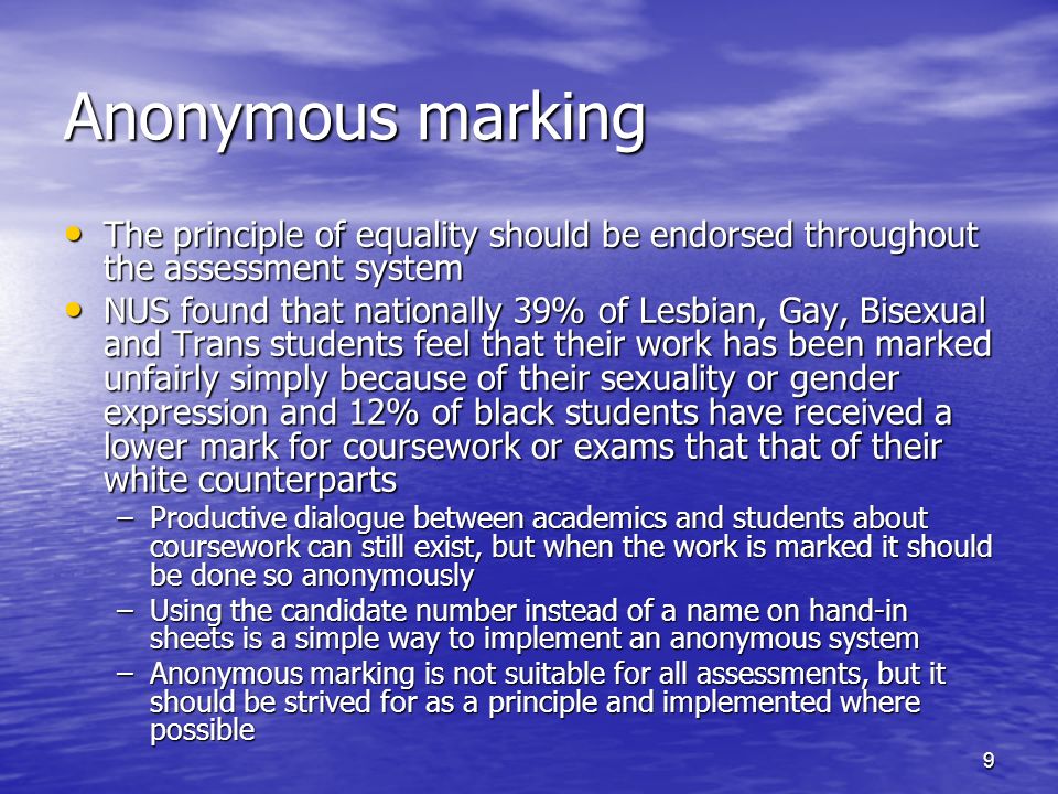9 Anonymous marking The principle of equality should be endorsed throughout the assessment system The principle of equality should be endorsed throughout the assessment system NUS found that nationally 39% of Lesbian, Gay, Bisexual and Trans students feel that their work has been marked unfairly simply because of their sexuality or gender expression and 12% of black students have received a lower mark for coursework or exams that that of their white counterparts NUS found that nationally 39% of Lesbian, Gay, Bisexual and Trans students feel that their work has been marked unfairly simply because of their sexuality or gender expression and 12% of black students have received a lower mark for coursework or exams that that of their white counterparts –Productive dialogue between academics and students about coursework can still exist, but when the work is marked it should be done so anonymously –Using the candidate number instead of a name on hand-in sheets is a simple way to implement an anonymous system –Anonymous marking is not suitable for all assessments, but it should be strived for as a principle and implemented where possible