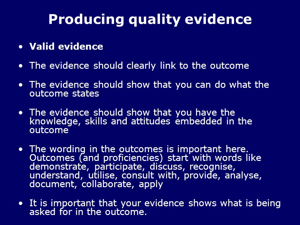 Producing quality evidence Valid evidence The evidence should clearly link to the outcome The evidence should show that you can do what the outcome states The evidence should show that you have the knowledge, skills and attitudes embedded in the outcome The wording in the outcomes is important here.