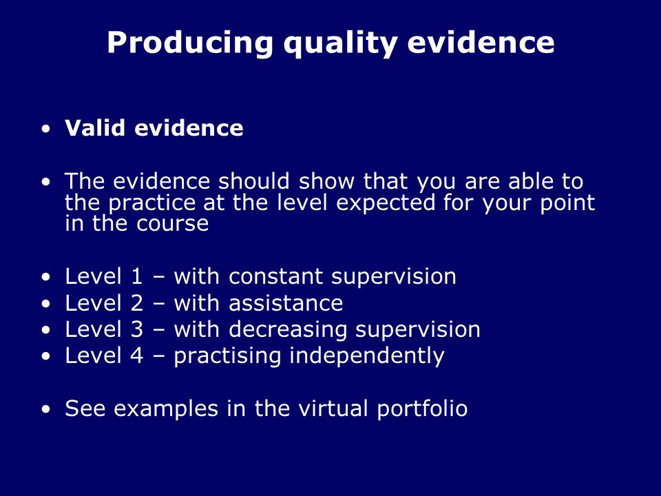 Producing quality evidence Valid evidence The evidence should show that you are able to the practice at the level expected for your point in the course Level 1 – with constant supervision Level 2 – with assistance Level 3 – with decreasing supervision Level 4 – practising independently See examples in the virtual portfolio