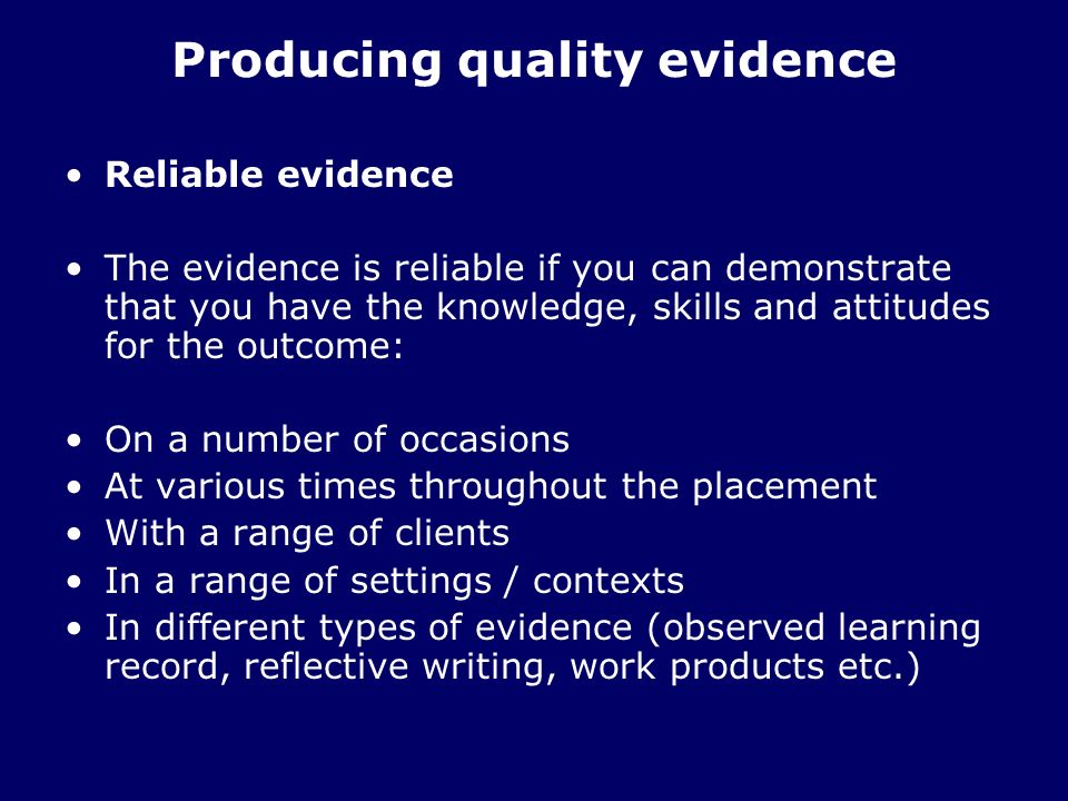 Producing quality evidence Reliable evidence The evidence is reliable if you can demonstrate that you have the knowledge, skills and attitudes for the outcome: On a number of occasions At various times throughout the placement With a range of clients In a range of settings / contexts In different types of evidence (observed learning record, reflective writing, work products etc.)