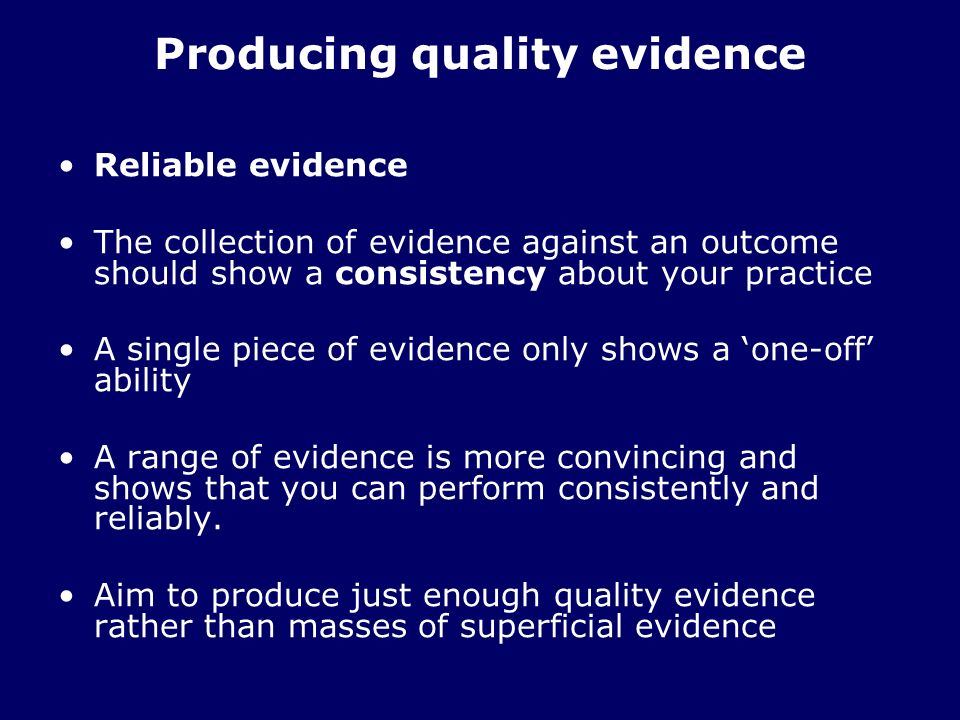 Producing quality evidence Reliable evidence The collection of evidence against an outcome should show a consistency about your practice A single piece of evidence only shows a one-off ability A range of evidence is more convincing and shows that you can perform consistently and reliably.
