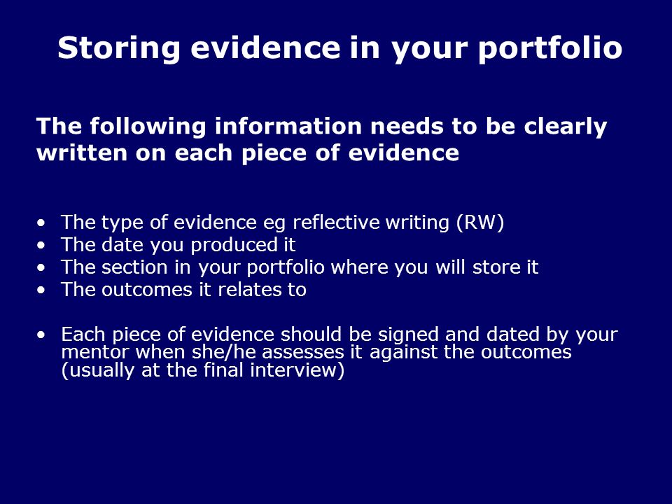 The following information needs to be clearly written on each piece of evidence The type of evidence eg reflective writing (RW) The date you produced it The section in your portfolio where you will store it The outcomes it relates to Each piece of evidence should be signed and dated by your mentor when she/he assesses it against the outcomes (usually at the final interview) Storing evidence in your portfolio