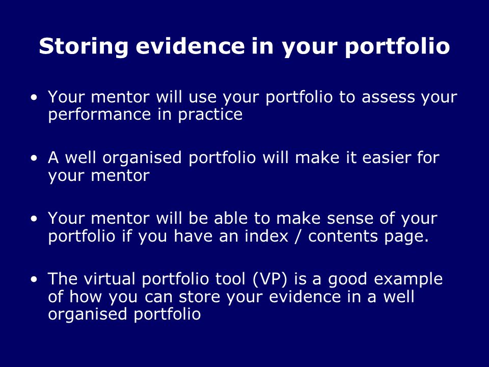 Your mentor will use your portfolio to assess your performance in practice A well organised portfolio will make it easier for your mentor Your mentor will be able to make sense of your portfolio if you have an index / contents page.