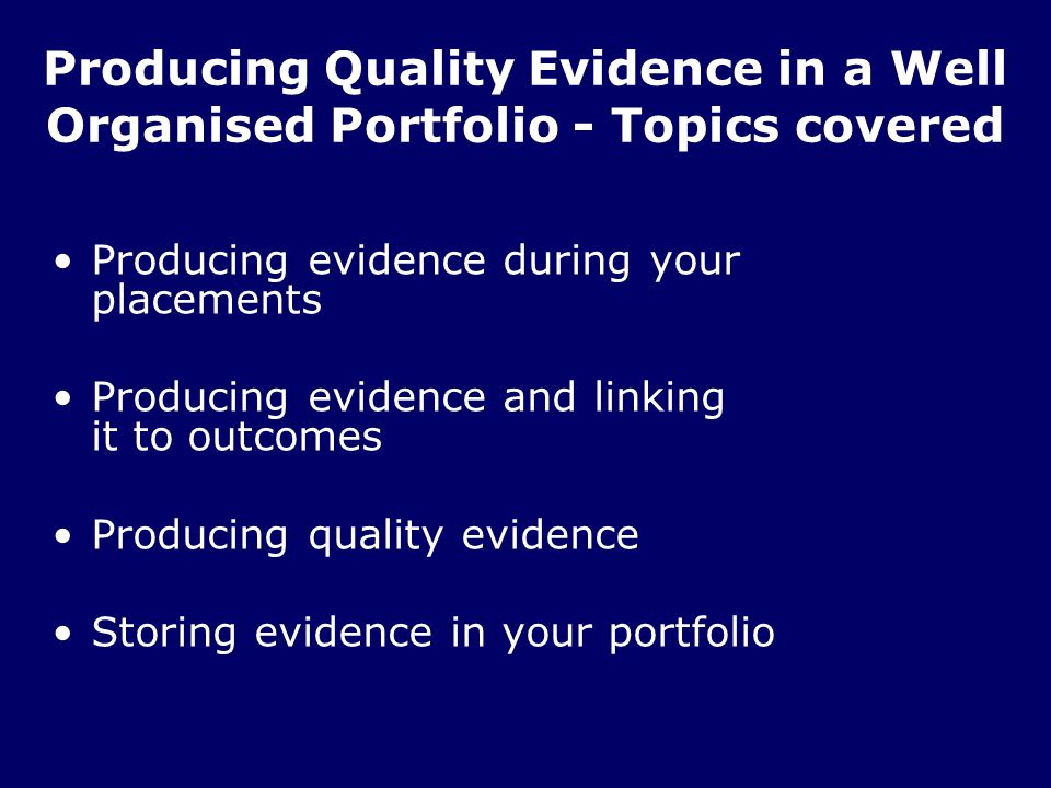 Producing Quality Evidence in a Well Organised Portfolio - Topics covered Producing evidence during your placements Producing evidence and linking it to outcomes Producing quality evidence Storing evidence in your portfolio