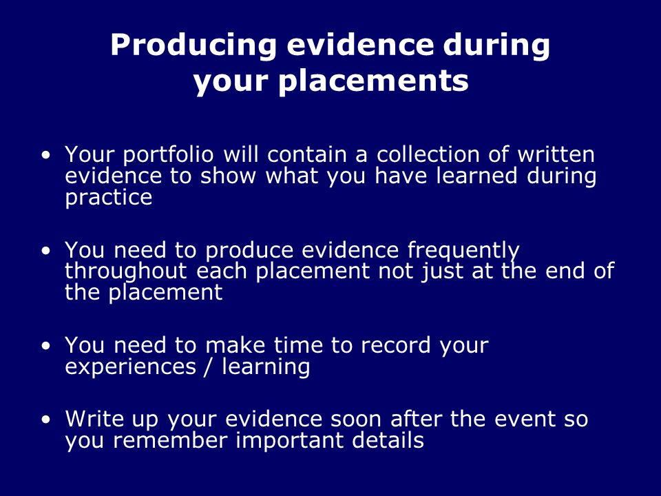 Producing evidence during your placements Your portfolio will contain a collection of written evidence to show what you have learned during practice You need to produce evidence frequently throughout each placement not just at the end of the placement You need to make time to record your experiences / learning Write up your evidence soon after the event so you remember important details