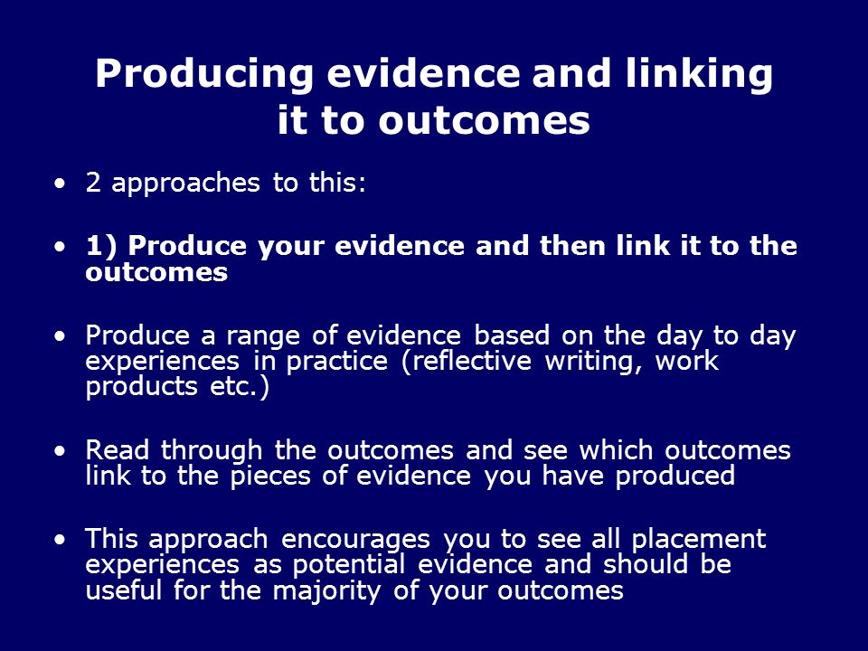 Producing evidence and linking it to outcomes 2 approaches to this: 1) Produce your evidence and then link it to the outcomes Produce a range of evidence based on the day to day experiences in practice (reflective writing, work products etc.) Read through the outcomes and see which outcomes link to the pieces of evidence you have produced This approach encourages you to see all placement experiences as potential evidence and should be useful for the majority of your outcomes
