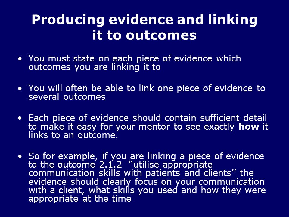 Producing evidence and linking it to outcomes You must state on each piece of evidence which outcomes you are linking it to You will often be able to link one piece of evidence to several outcomes Each piece of evidence should contain sufficient detail to make it easy for your mentor to see exactly how it links to an outcome.