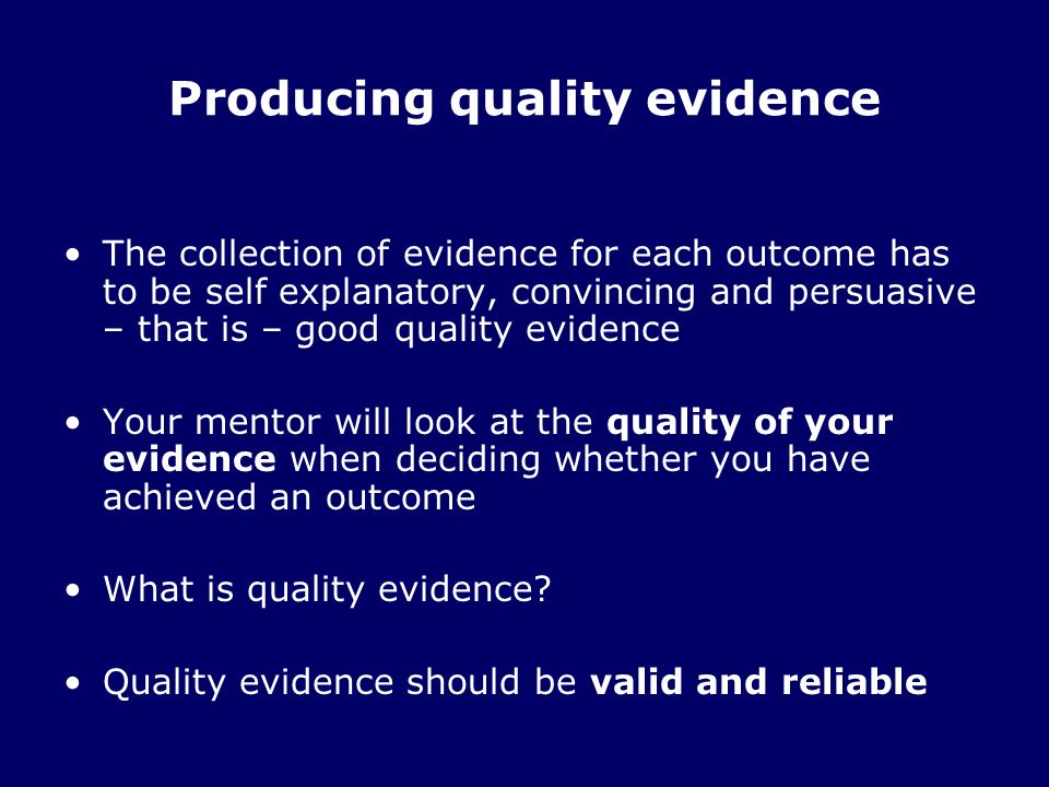 Producing quality evidence The collection of evidence for each outcome has to be self explanatory, convincing and persuasive – that is – good quality evidence Your mentor will look at the quality of your evidence when deciding whether you have achieved an outcome What is quality evidence.