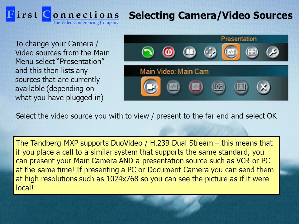 Selecting Camera/Video Sources To change your Camera / Video sources from the Main Menu select Presentation and this then lists any sources that are currently available (depending on what you have plugged in) Select the video source you with to view / present to the far end and select OK The Tandberg MXP supports DuoVideo / H.239 Dual Stream – this means that if you place a call to a similar system that supports the same standard, you can present your Main Camera AND a presentation source such as VCR or PC at the same time.