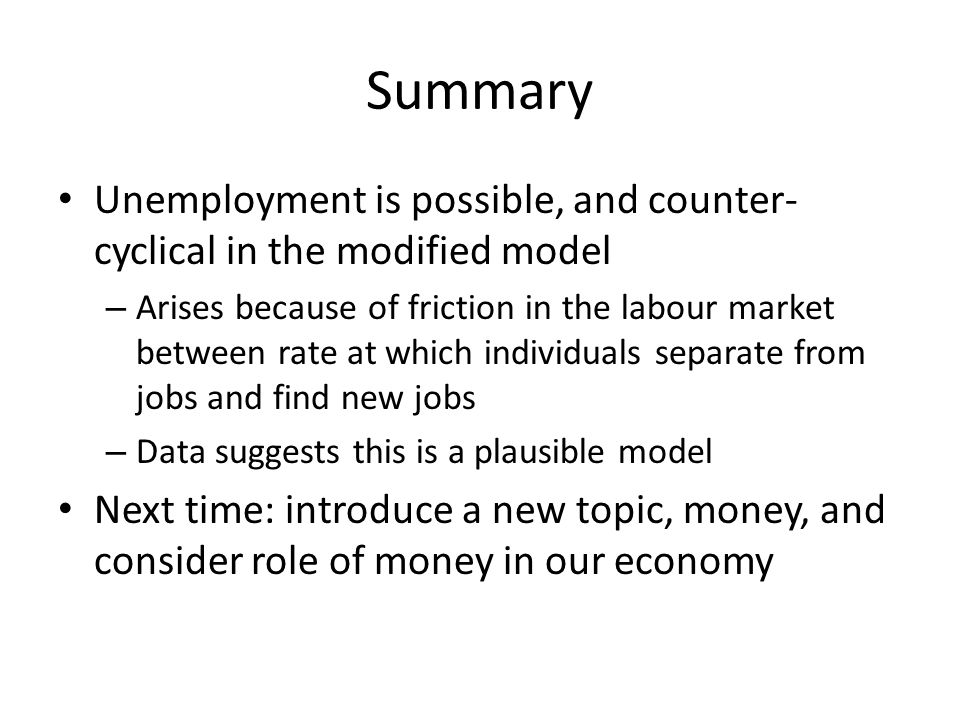 Summary Unemployment is possible, and counter- cyclical in the modified model – Arises because of friction in the labour market between rate at which individuals separate from jobs and find new jobs – Data suggests this is a plausible model Next time: introduce a new topic, money, and consider role of money in our economy