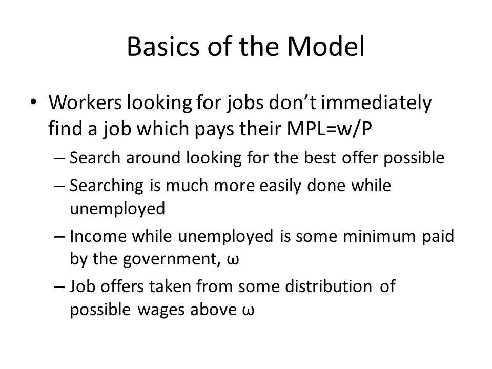 Basics of the Model Workers looking for jobs dont immediately find a job which pays their MPL=w/P – Search around looking for the best offer possible – Searching is much more easily done while unemployed – Income while unemployed is some minimum paid by the government, ω – Job offers taken from some distribution of possible wages above ω