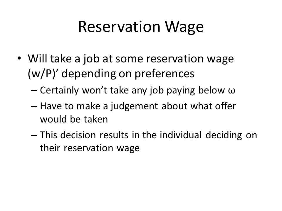 Reservation Wage Will take a job at some reservation wage (w/P) depending on preferences – Certainly wont take any job paying below ω – Have to make a judgement about what offer would be taken – This decision results in the individual deciding on their reservation wage