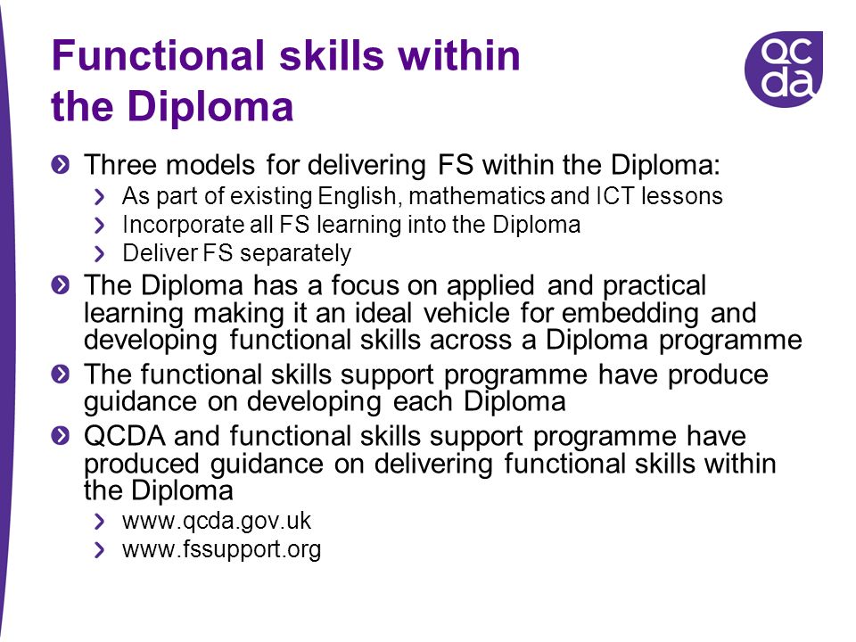 Functional skills within the Diploma Three models for delivering FS within the Diploma: As part of existing English, mathematics and ICT lessons Incorporate all FS learning into the Diploma Deliver FS separately The Diploma has a focus on applied and practical learning making it an ideal vehicle for embedding and developing functional skills across a Diploma programme The functional skills support programme have produce guidance on developing each Diploma QCDA and functional skills support programme have produced guidance on delivering functional skills within the Diploma