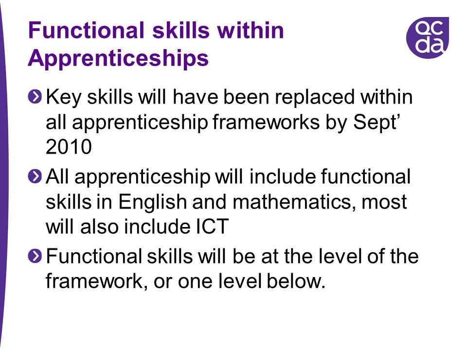 Functional skills within Apprenticeships Key skills will have been replaced within all apprenticeship frameworks by Sept 2010 All apprenticeship will include functional skills in English and mathematics, most will also include ICT Functional skills will be at the level of the framework, or one level below.