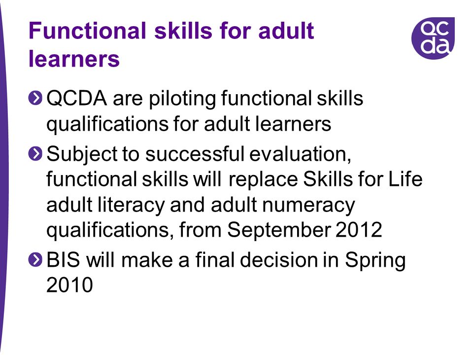 Functional skills for adult learners QCDA are piloting functional skills qualifications for adult learners Subject to successful evaluation, functional skills will replace Skills for Life adult literacy and adult numeracy qualifications, from September 2012 BIS will make a final decision in Spring 2010