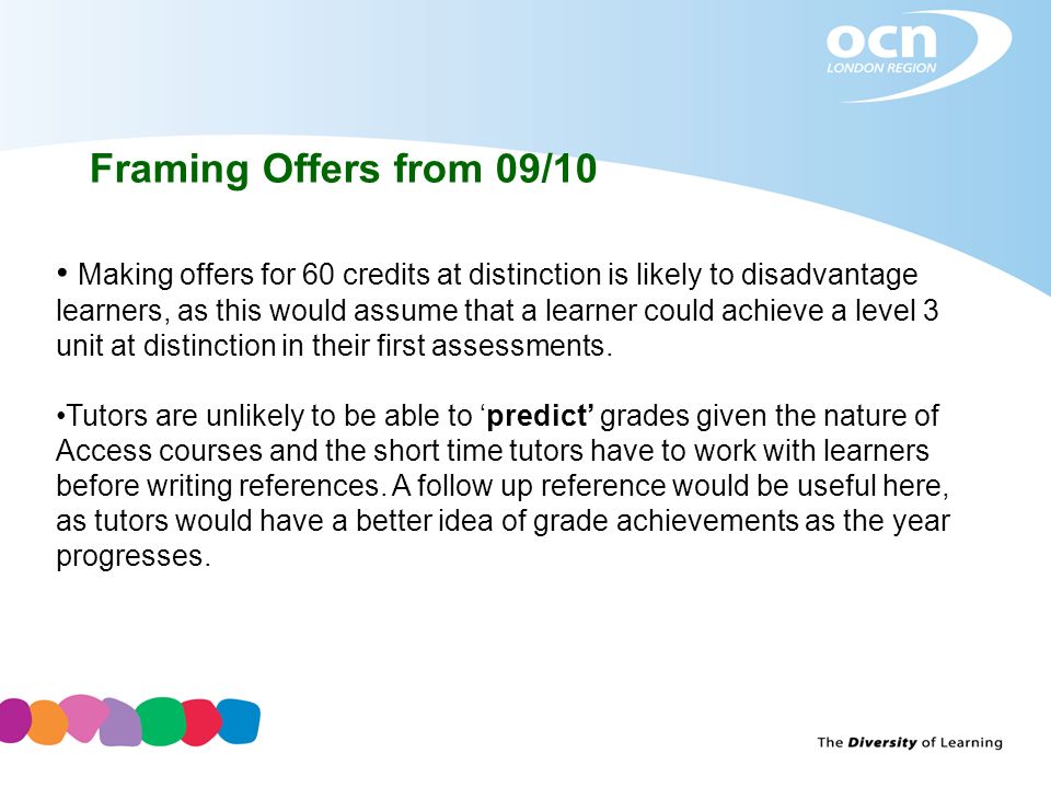 Framing Offers from 09/10 Making offers for 60 credits at distinction is likely to disadvantage learners, as this would assume that a learner could achieve a level 3 unit at distinction in their first assessments.