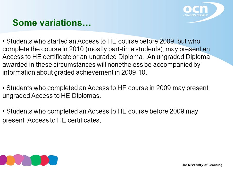 Some variations… Students who started an Access to HE course before 2009, but who complete the course in 2010 (mostly part-time students), may present an Access to HE certificate or an ungraded Diploma.