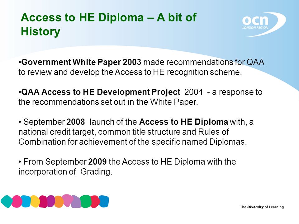 Access to HE Diploma – A bit of History Government White Paper 2003 made recommendations for QAA to review and develop the Access to HE recognition scheme.