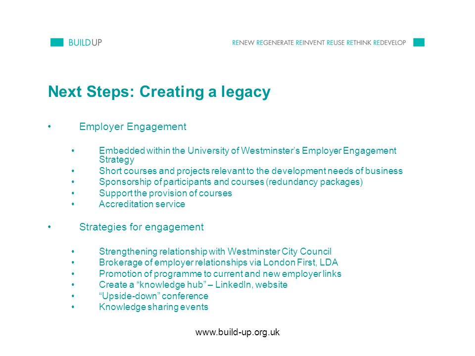 Next Steps: Creating a legacy Employer Engagement Embedded within the University of Westminsters Employer Engagement Strategy Short courses and projects relevant to the development needs of business Sponsorship of participants and courses (redundancy packages) Support the provision of courses Accreditation service Strategies for engagement Strengthening relationship with Westminster City Council Brokerage of employer relationships via London First, LDA Promotion of programme to current and new employer links Create a knowledge hub – LinkedIn, website Upside-down conference Knowledge sharing events