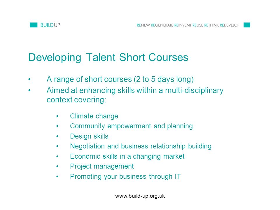 Developing Talent Short Courses A range of short courses (2 to 5 days long) Aimed at enhancing skills within a multi-disciplinary context covering: Climate change Community empowerment and planning Design skills Negotiation and business relationship building Economic skills in a changing market Project management Promoting your business through IT
