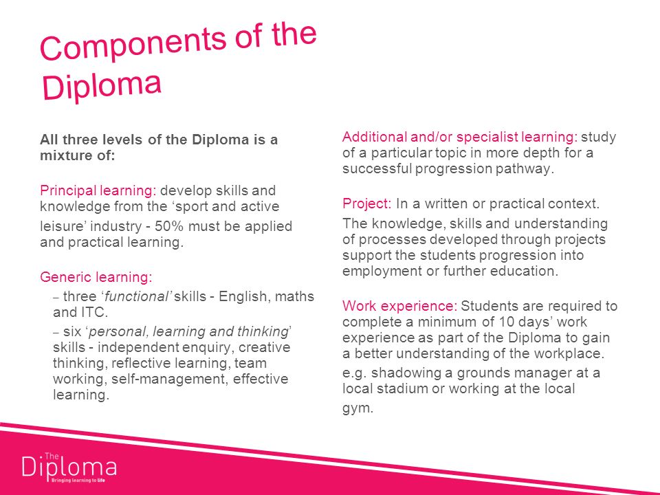 Components of the Diploma All three levels of the Diploma is a mixture of: Principal learning: develop skills and knowledge from the sport and active leisure industry - 50% must be applied and practical learning.