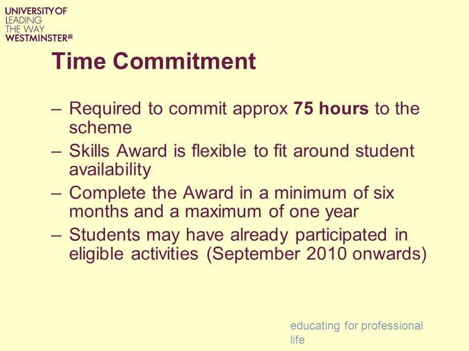 Time Commitment –Required to commit approx 75 hours to the scheme –Skills Award is flexible to fit around student availability –Complete the Award in a minimum of six months and a maximum of one year –Students may have already participated in eligible activities (September 2010 onwards) educating for professional life