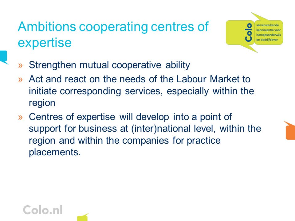 Ambitions cooperating centres of expertise »Strengthen mutual cooperative ability »Act and react on the needs of the Labour Market to initiate corresponding services, especially within the region »Centres of expertise will develop into a point of support for business at (inter)national level, within the region and within the companies for practice placements.