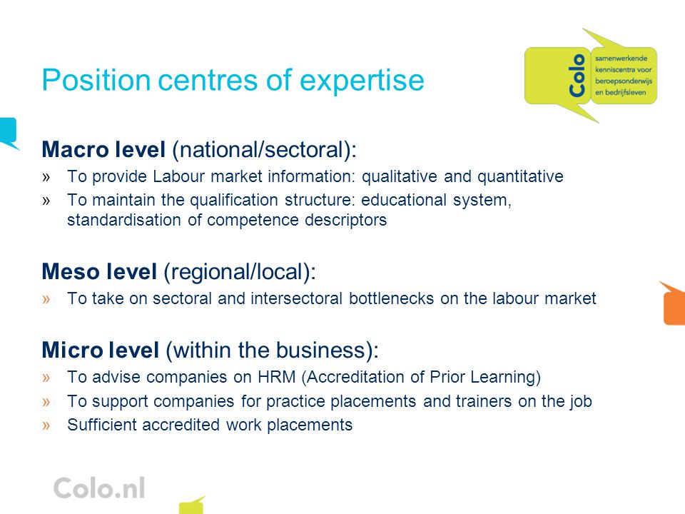 Position centres of expertise Macro level (national/sectoral): »To provide Labour market information: qualitative and quantitative »To maintain the qualification structure: educational system, standardisation of competence descriptors Meso level (regional/local): »To take on sectoral and intersectoral bottlenecks on the labour market Micro level (within the business): »To advise companies on HRM (Accreditation of Prior Learning) »To support companies for practice placements and trainers on the job »Sufficient accredited work placements