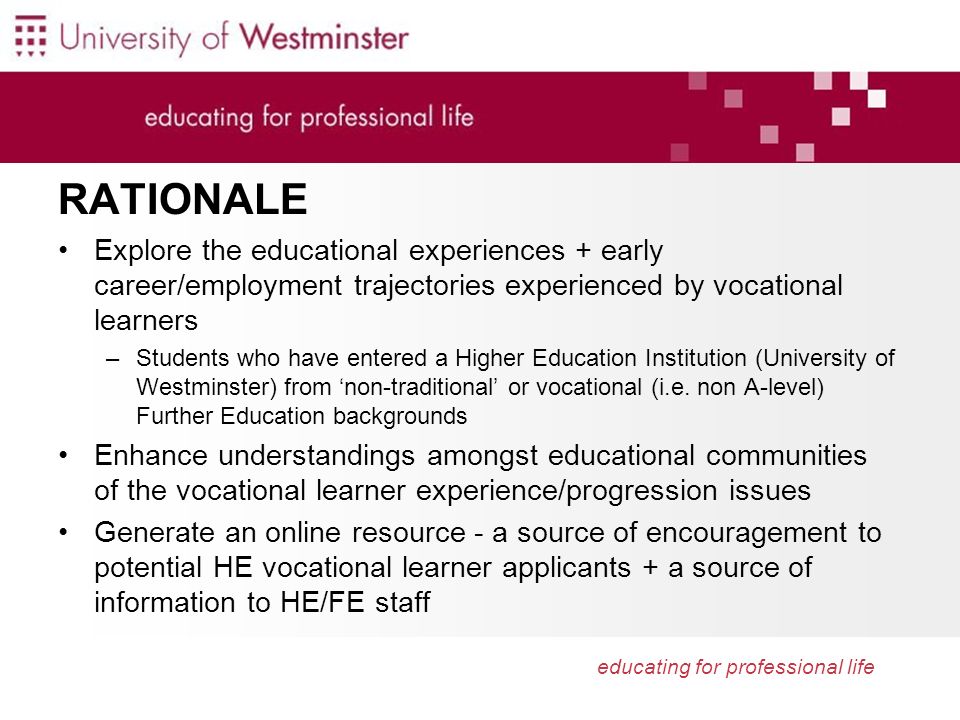 educating for professional life RATIONALE Explore the educational experiences + early career/employment trajectories experienced by vocational learners –Students who have entered a Higher Education Institution (University of Westminster) from non-traditional or vocational (i.e.