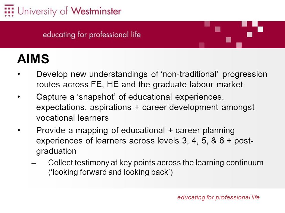 educating for professional life AIMS Develop new understandings of non-traditional progression routes across FE, HE and the graduate labour market Capture a snapshot of educational experiences, expectations, aspirations + career development amongst vocational learners Provide a mapping of educational + career planning experiences of learners across levels 3, 4, 5, & 6 + post- graduation –Collect testimony at key points across the learning continuum (looking forward and looking back)