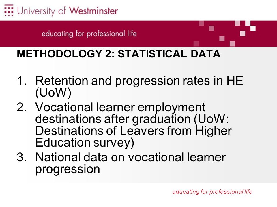 educating for professional life METHODOLOGY 2: STATISTICAL DATA 1.Retention and progression rates in HE (UoW) 2.Vocational learner employment destinations after graduation (UoW: Destinations of Leavers from Higher Education survey) 3.National data on vocational learner progression