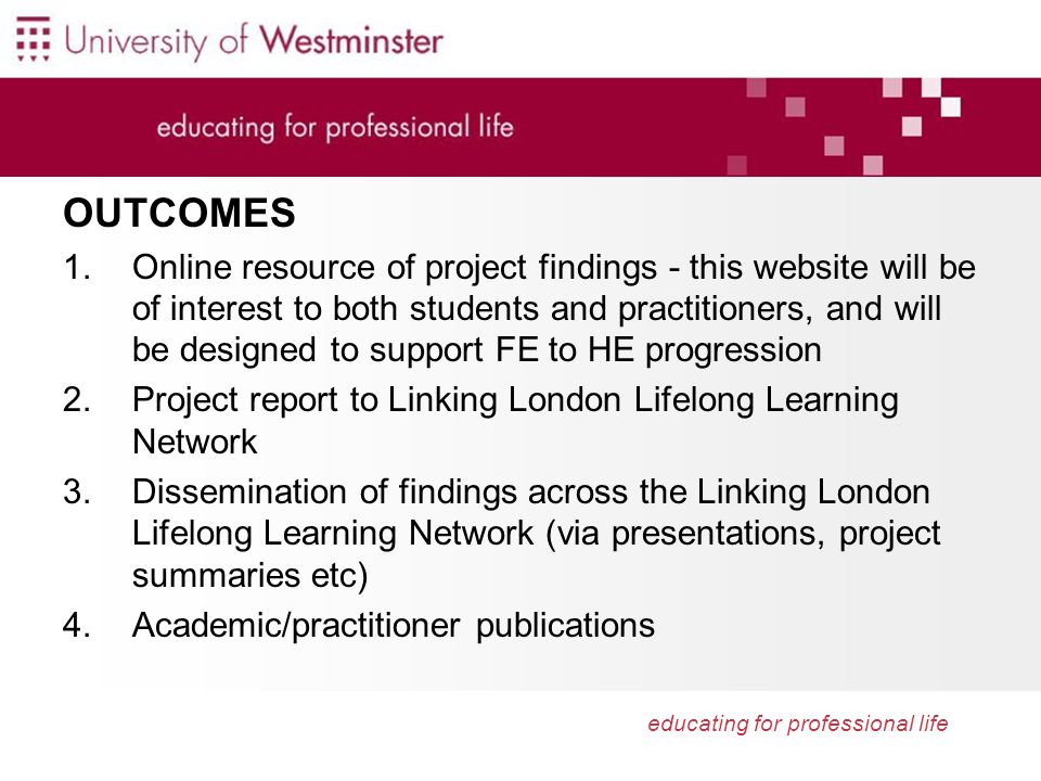 educating for professional life OUTCOMES 1.Online resource of project findings - this website will be of interest to both students and practitioners, and will be designed to support FE to HE progression 2.Project report to Linking London Lifelong Learning Network 3.Dissemination of findings across the Linking London Lifelong Learning Network (via presentations, project summaries etc) 4.Academic/practitioner publications