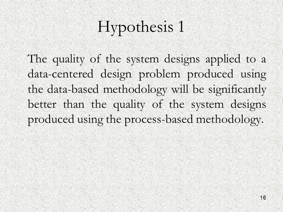 16 Hypothesis 1 The quality of the system designs applied to a data-centered design problem produced using the data-based methodology will be significantly better than the quality of the system designs produced using the process-based methodology.