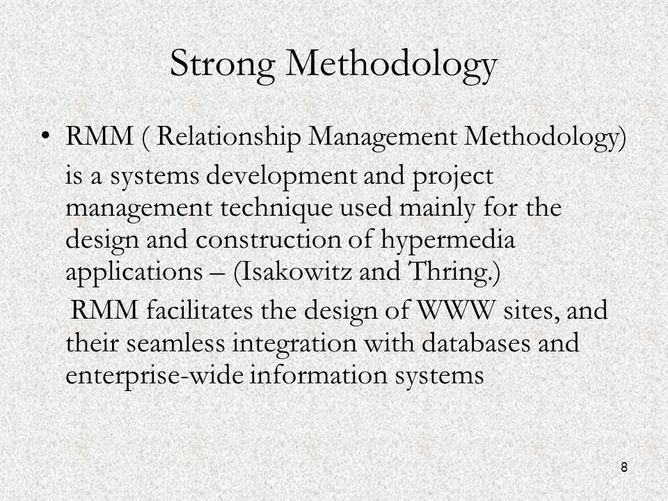 8 Strong Methodology RMM ( Relationship Management Methodology) is a systems development and project management technique used mainly for the design and construction of hypermedia applications – (Isakowitz and Thring.) RMM facilitates the design of WWW sites, and their seamless integration with databases and enterprise-wide information systems