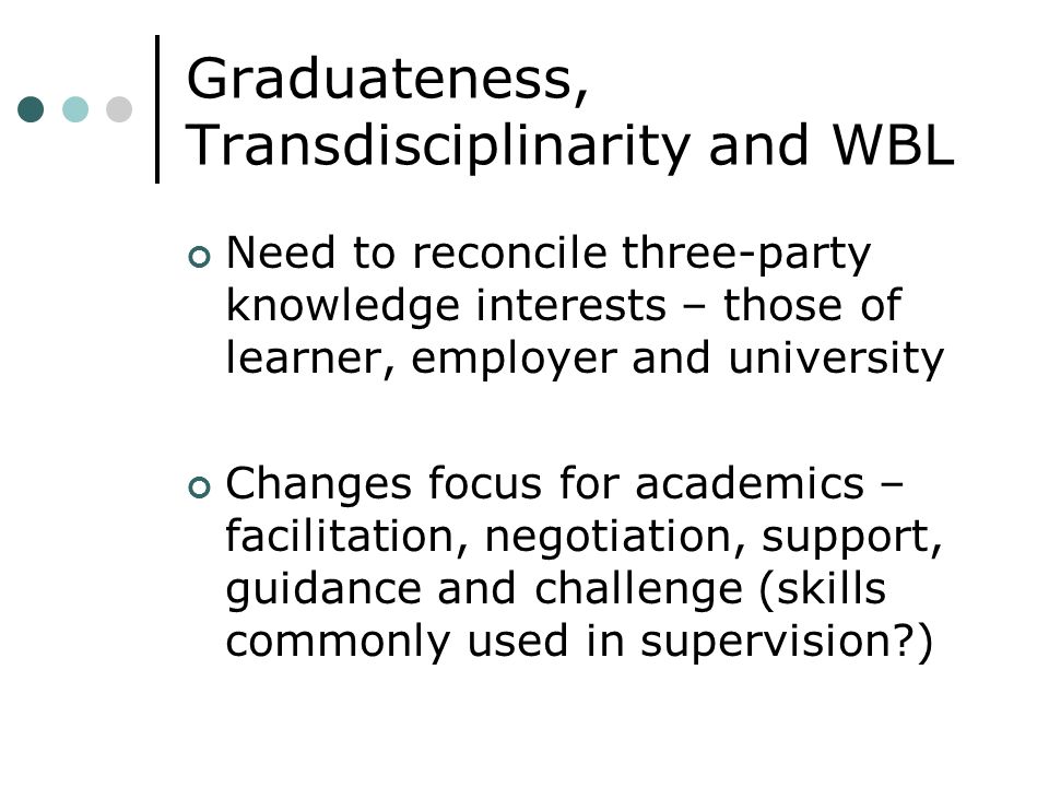 Graduateness, Transdisciplinarity and WBL Need to reconcile three-party knowledge interests – those of learner, employer and university Changes focus for academics – facilitation, negotiation, support, guidance and challenge (skills commonly used in supervision )