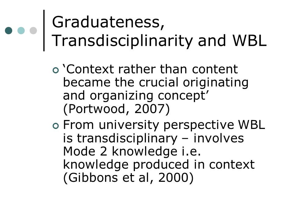 Graduateness, Transdisciplinarity and WBL Context rather than content became the crucial originating and organizing concept (Portwood, 2007) From university perspective WBL is transdisciplinary – involves Mode 2 knowledge i.e.